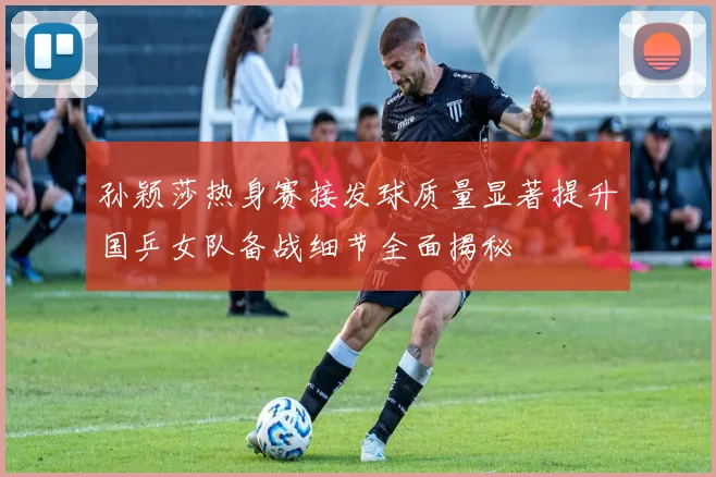 孙颖莎热身赛接发球质量显著提升国乒女队备战细节全面揭秘