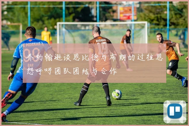 乔约翰逊谈恩比德与布朗的过往恩怨呼吁团队团结与合作