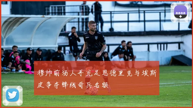 穆帅前场人手充足恩德里克与埃斯皮争夺锋线奇兵名额