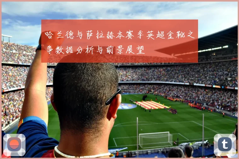哈兰德与萨拉赫本赛季英超金靴之争数据分析与前景展望