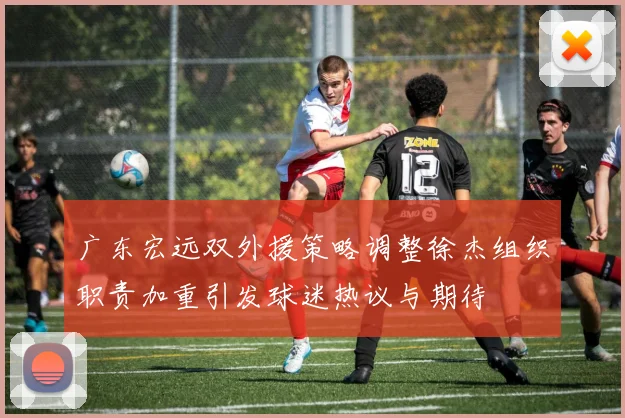 广东宏远双外援策略调整徐杰组织职责加重引发球迷热议与期待