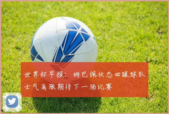 世界杯早报：姆巴佩状态回暖球队士气高涨期待下一场比赛