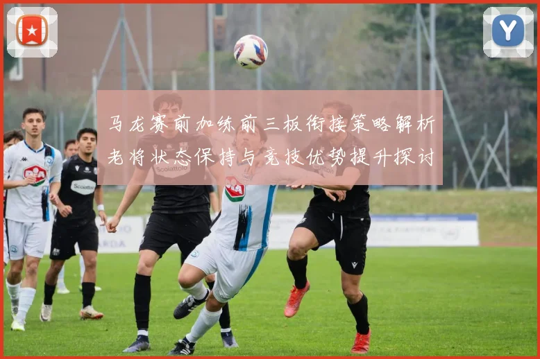 马龙赛前加练前三板衔接策略解析老将状态保持与竞技优势提升探讨