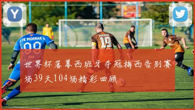世界杯落幕西班牙夺冠梅西告别赛场39天104场精彩回顾
